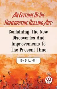 An Epitome Of The Homeopathic Healing Art; Containing The New Discoveries And Improvements To The Present Time - Hill B.L.