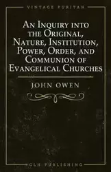 An Inquiry into the Original, Nature, Institution, Power, Order, and Communion of Evangelical Churches - Owen