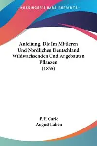 Anleitung, Die Im Mittleren Und Nordlichen Deutschland Wildwachsenden Und Angebauten Pflanzen (1865) - Curie P. F.