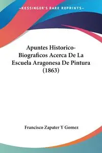 Apuntes Historico-Biograficos Acerca De La Escuela Aragonesa De Pintura (1863) - Francisco Gomez Zapater Y