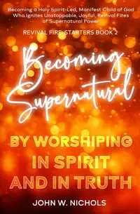 Becoming Supernatural by Worshiping in Spirit and in Truth - John W. Nichols