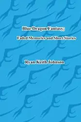 Blue Dragon Fantasy; Faded Memories and Short Stories - Johnson Ryan Keith Keith