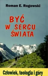 Być w sercu świata. Człowiek, teologia, góry - Roman E. Rogowski