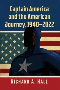 Captain America and the American Journey, 1940-2022 - Richard A. Hall