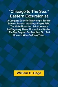 Chicago to the Sea. Eastern Excursionist; A Complete guide to the principal eastern summer resorts, including - C. William Gage