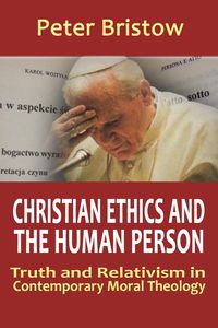 Christian Ethics and the Human Person. Truth and Relativism in Contemporary Moral Theology - Peter Bristow