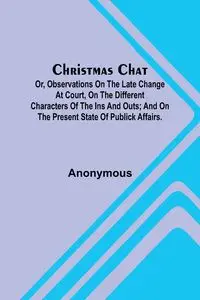 Christmas Chat; Or, Observations on the late change at court, on the different characters of the ins and outs; and on the present state of publick affairs. - Anonymous