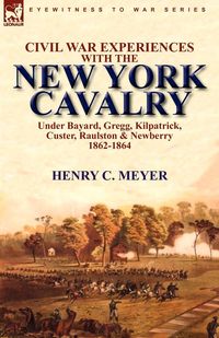 Civil War Experiences with the New York Cavalry Under Bayard, Gregg, Kilpatrick, Custer, Raulston & Newberry 1862-1864 - Meyer Henry C.