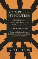 Complete Hypnotism - Mesmerism, Mind-Reading and Spiritualism - How To Hypnotize - Being an Exhaustive and Practical System of Method, Application and Use - Alpheus A.