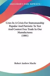 Cries In A Crisis For Statesmanship Popular And Patriotic To Test And Contest Free Trade In Our Manufactures (1881) - Robert Andrew Macfie