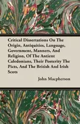 Critical Dissertations On The Origin, Antiquities, Language, Government, Manners, And Religion, Of The Antient Caledonians, Their Posterity The Picts, And The British And Irish Scots - John Macpherson