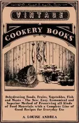 Dehydrating Foods, Fruits, Vegetables, Fish and Meats - The New, Easy, Economical and Superior Method of Preserving all Kinds of Food Materials with a Complete Line of Good Recipes for Everyday Use - A. Andrea Louise