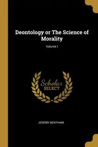 Deontology or The Science of Morality; Volume I - Jeremy Bentham