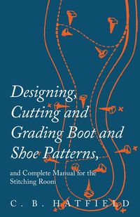 Designing, Cutting and Grading Boot and Shoe Patterns, and Complete Manual for the Stitching Room - Hatfield C. B.