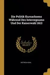 Die Politik Kursachsens Während Des Interregnums Und Der Kaiserwahl 1612 - Kohl Dietrich