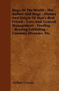 Dogs Of The World - The Author And Dogs - History And Origin Of Man's Best Friend - Care And General Management - Feeding - Rearing Exhibiting - Common Diseases, Etc. - Arthur Craven