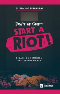 Don't Be Quiet, Start a Riot! Essays on Feminism and Performance - Rosenberg Tiina