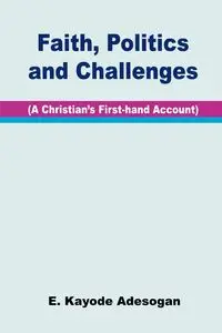 Faith, Politics and Challenges. A Christian's First-hand Account - Adesogan E. Kayode