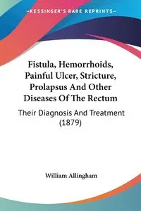 Fistula, Hemorrhoids, Painful Ulcer, Stricture, Prolapsus And Other Diseases Of The Rectum - William Allingham