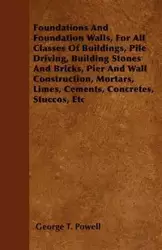 Foundations And Foundation Walls, For All Classes Of Buildings, Pile Driving, Building Stones And Bricks, Pier And Wall Construction, Mortars, Limes, Cements, Concretes, Stuccos, Etc - George T. Powell