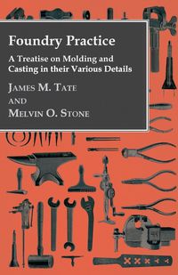 Foundry Practice - A Treatise On Moulding And Casting In Their Various Details - James M. Tate