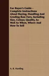 Fur Buyer's Guide - Complete Instructions About Buying, Handling And Grading Raw Furs, Including Size, Colour, Quality, As Well As When, Where And How To Sell - Harding A. R.