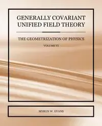 Generally Covariant Unified Field Theory - The Geometrization of Physics - Volume VI - Myron Evans W