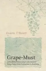 Grape-Must - A Guide to Processing Unfermented Grape Juice from Extraction to Bottling - Frederic T. Bioletti