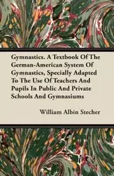 Gymnastics. A Textbook Of The German-American System Of Gymnastics, Specially Adapted To The Use Of Teachers And Pupils In Public And Private Schools And Gymnasiums - William Stecher Albin