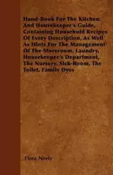 Hand-Book For The Kitchen And Housekeeper's Guide, Containing Household Recipes Of Every Description, As Well As Hints For The Management Of The Storeroom, Laundry, Housekeeper's Department, The Nursery, Sick-Room, The Toilet, Family Dyes - Neely Flora