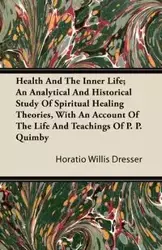 Health and the Inner Life; An Analytical and Historical Study of Spiritual Healing Theories, With an Account of the Life and Teachings of P. P. Quimby - Willis Dresser Horatio