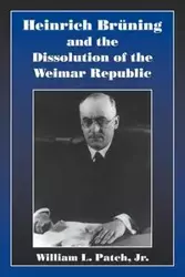 Heinrich Bruning and the Dissolution of the Weimar Republic - Patch William L. Jr.