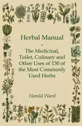 Herbal Manual - The Medicinal, Toilet, Culinary and Other Uses of 130 of the Most Commonly Used Herbs - Ward Harold