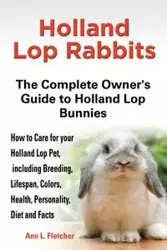 Holland Lop Rabbits The Complete Owner's Guide to Holland Lop Bunnies How to Care for your Holland Lop Pet, including Breeding, Lifespan, Colors, Health, Personality, Diet and Facts - L. Fletcher Ann