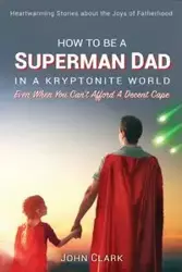 How To Be A Superman Dad In A Kryptonite World - Clark John