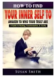 How to Find Your Inner Self to Awaken to Who Your Truly Are A Guide to Healing, Transformation, & Clarity - Susan Smith