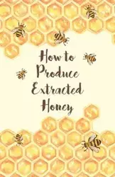 How to Produce Extracted Honey - Anon.