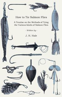 How to Tie Salmon Flies - A Treatise on the Methods of Tying the Various Kinds of Salmon Flies - With Illustrated Directions and Containing the Dressing of Forthy Flies - Hale J. H.