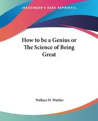 How to be a Genius or The Science of Being Great - Wallace D. Wattles