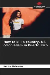 How to kill a country. US colonialism in Puerto Rico - Meléndez Héctor