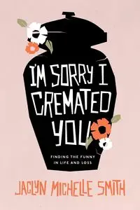 I'm Sorry I Cremated You - Jaclyn Michelle Smith