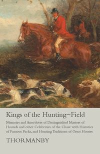 Kings of the Hunting-Field - Memoirs and Anecdotes of Distinguished Masters of Hounds and other Celebrities of the Chase with Histories of Famous Packs, and Hunting Traditions of Great Houses - Thormanby