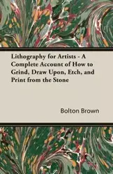 Lithography for Artists - A Complete Account of How to Grind, Draw Upon, Etch, and Print from the Stone - Brown Bolton