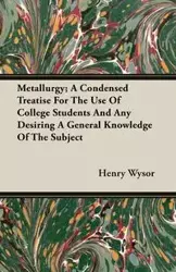 Metallurgy; A Condensed Treatise For The Use Of College Students And Any Desiring A General Knowledge Of The Subject - Henry Wysor