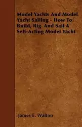 Model Yachts And Model Yacht Sailing - How To Build, Rig. And Sail A Self-Acting Model Yacht - Walton James E.