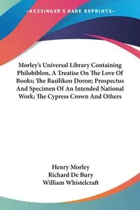 Morley's Universal Library Containing Philobiblon, A Treatise On The Love Of Books; The Basilikon Doron; Prospectus And Specimen Of An Intended National Work; The Cypress Crown And Others - Richard De Bury