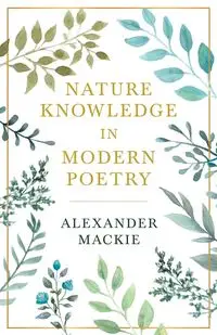 Nature Knowledge In Modern Poetry, Being Chapters On Tennyson, Wordsworth, Matthew Arnold, And Lowell As Exponents Of Nature-Study - Alexander Mackie