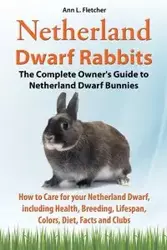 Netherland Dwarf Rabbits, The Complete Owner's Guide to Netherland Dwarf Bunnies, How to Care for your Netherland Dwarf, including Health, Breeding, Lifespan, Colors, Diet, Facts and Clubs - L. Fletcher Ann