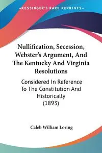 Nullification, Secession, Webster's Argument, And The Kentucky And Virginia Resolutions - Caleb William Loring