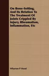 On Bone-Setting, And Its Relation To The Treatment Of Joints Crippled By Injury, Rheumatism, Inflammation, Etc - Hood Wharton P